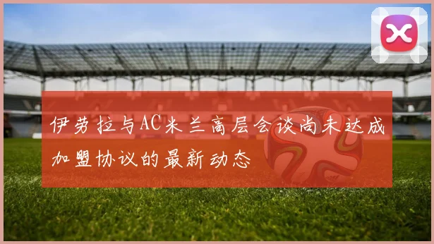 伊劳拉与AC米兰高层会谈尚未达成加盟协议的最新动态