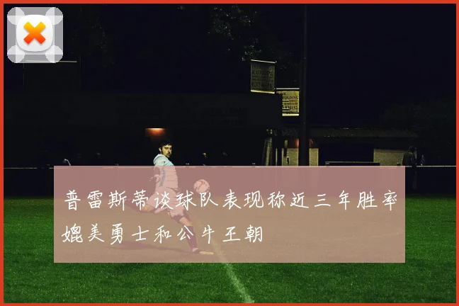 普雷斯蒂谈球队表现称近三年胜率媲美勇士和公牛王朝