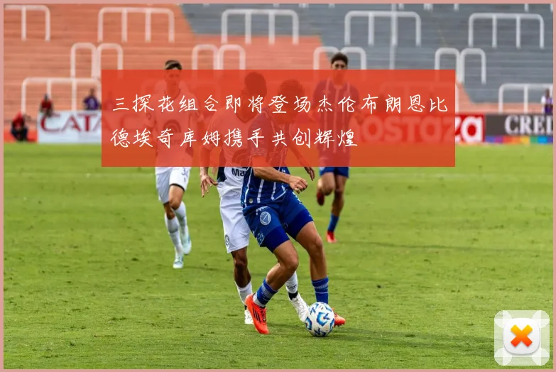 三探花组合即将登场杰伦布朗恩比德埃奇库姆携手共创辉煌