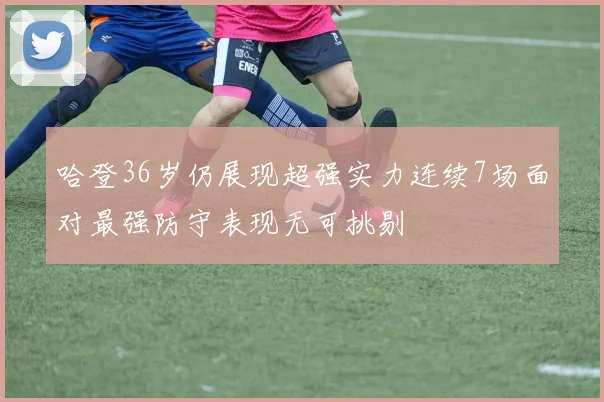 哈登36岁仍展现超强实力连续7场面对最强防守表现无可挑剔