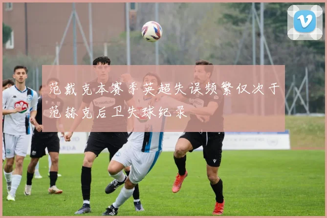 范戴克本赛季英超失误频繁仅次于范赫克后卫失球纪录