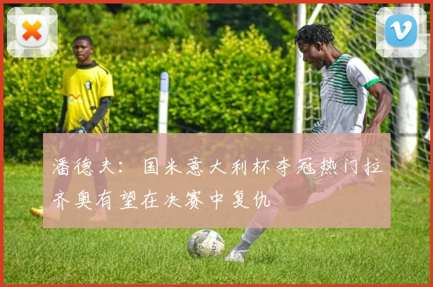 潘德夫：国米意大利杯夺冠热门拉齐奥有望在决赛中复仇
