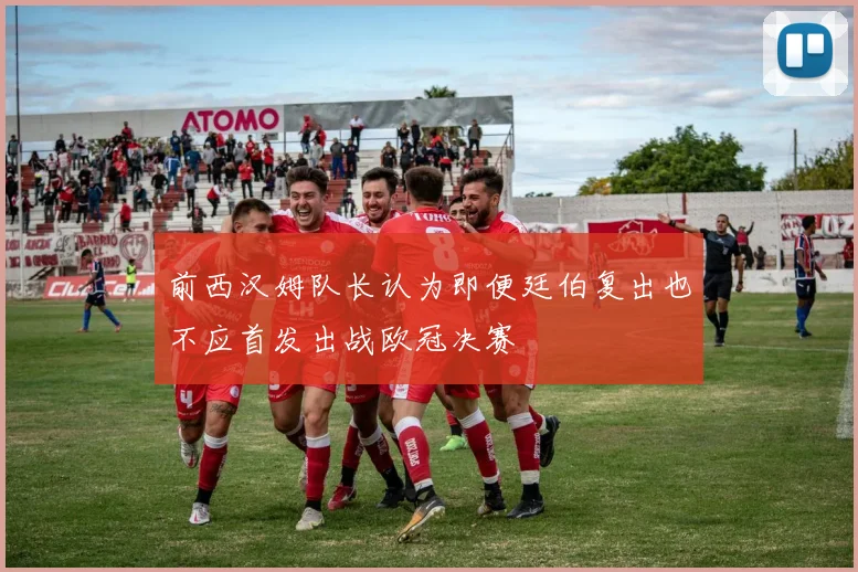 前西汉姆队长认为即便廷伯复出也不应首发出战欧冠决赛