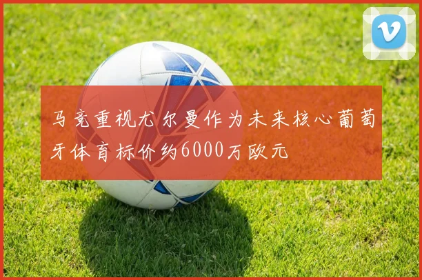马竞重视尤尔曼作为未来核心葡萄牙体育标价约6000万欧元