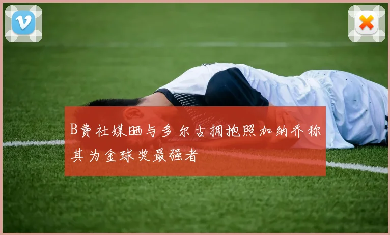 B费社媒晒与多尔古拥抱照加纳乔称其为金球奖最强者
