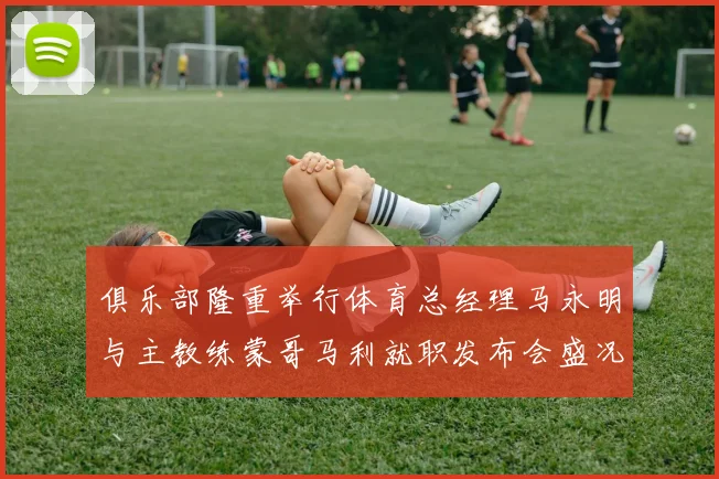 俱乐部隆重举行体育总经理马永明与主教练蒙哥马利就职发布会盛况回顾