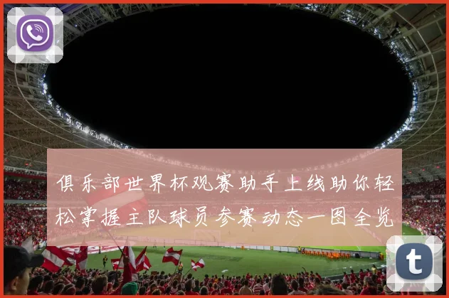 俱乐部世界杯观赛助手上线助你轻松掌握主队球员参赛动态一图全览