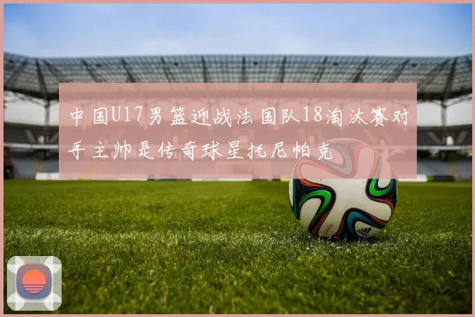 中国U17男篮迎战法国队18淘汰赛对手主帅是传奇球星托尼帕克