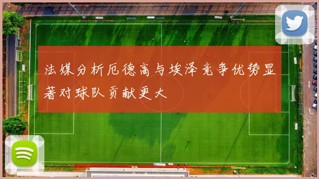法媒分析厄德高与埃泽竞争优势显著对球队贡献更大