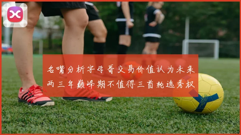 名嘴分析字母哥交易价值认为未来两三年巅峰期不值得三首轮选秀权
