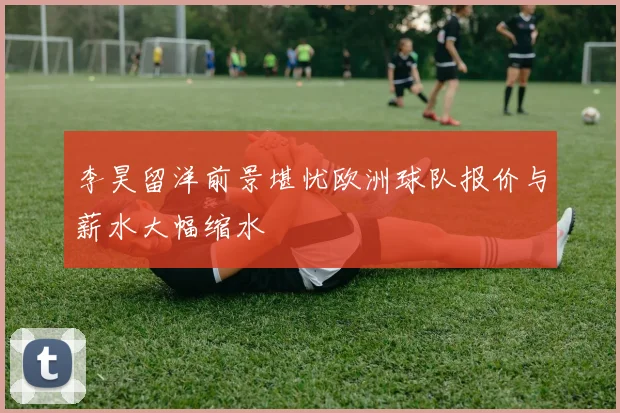 李昊留洋前景堪忧欧洲球队报价与薪水大幅缩水