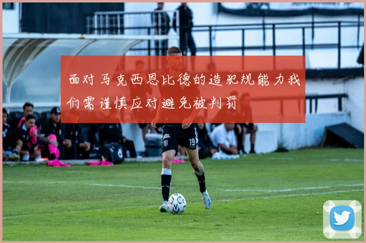 面对马克西恩比德的造犯规能力我们需谨慎应对避免被判罚